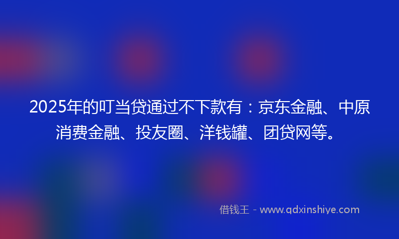 2025年的叮当贷通过不下款有：京东金融、中原消费金融、投友圈、洋钱罐、团贷网等。
