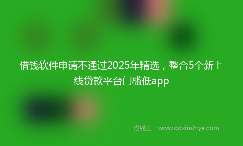 借钱软件申请不通过2025年精选，整合5个新上线贷款平台门槛低app