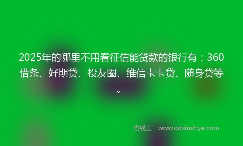 2025年的哪里不用看征信能贷款的银行有：360借条、好期贷、投友圈、维信卡卡贷、随身贷等。