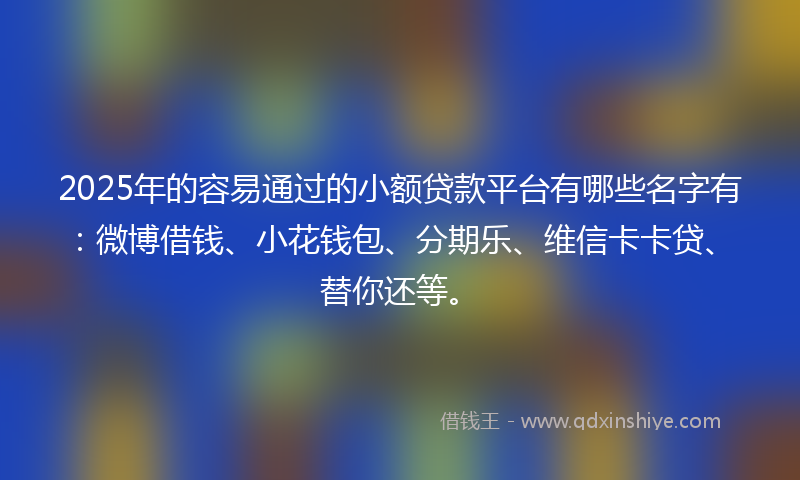 2025年的容易通过的小额贷款平台有哪些名字有：微博借钱、小花钱包、分期乐、维信卡卡贷、替你还等。