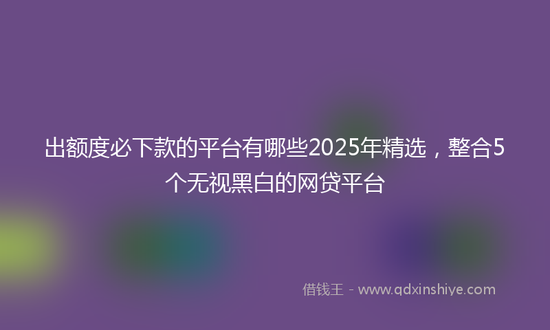 出额度必下款的平台有哪些2025年精选，整合5个无视黑白的网贷平台