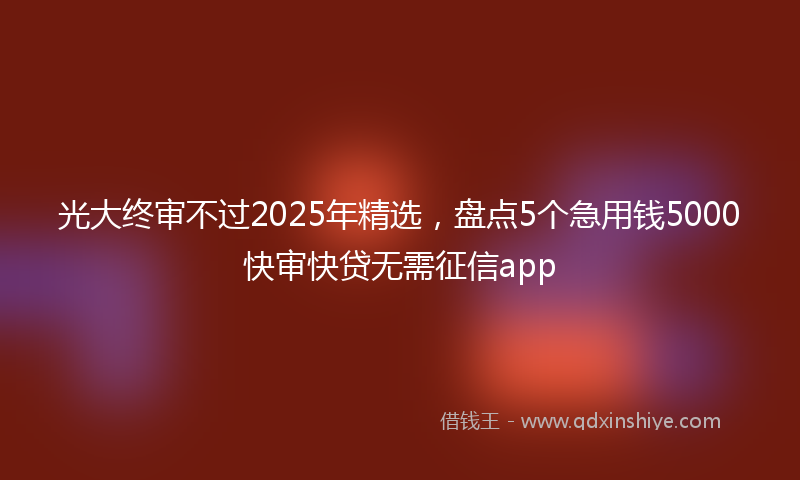 光大终审不过2025年精选，盘点5个急用钱5000快审快贷无需征信app