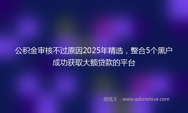 公积金审核不过原因2025年精选，整合5个黑户成功获取大额贷款的平台