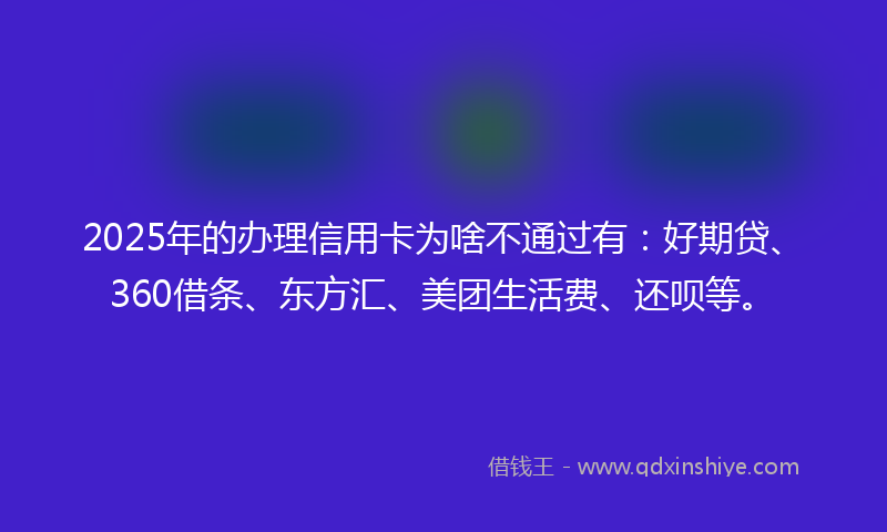 2025年的办理信用卡为啥不通过有：好期贷、360借条、东方汇、美团生活费、还呗等。