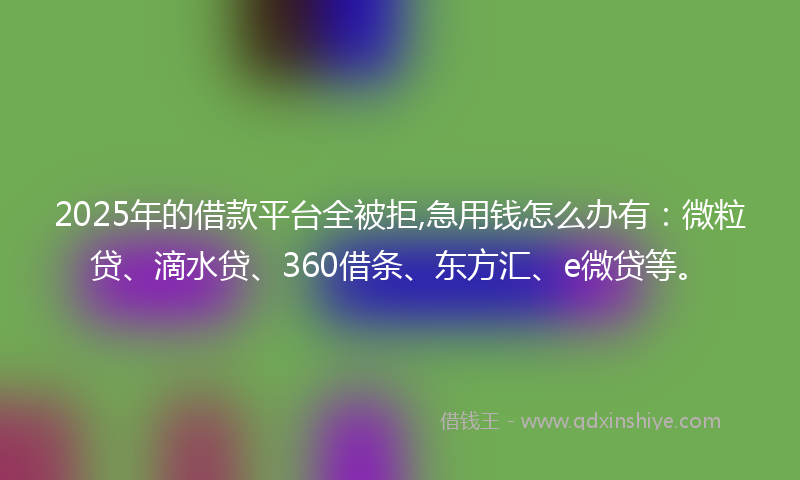2025年的借款平台全被拒,急用钱怎么办有：微粒贷、滴水贷、360借条、东方汇、e微贷等。