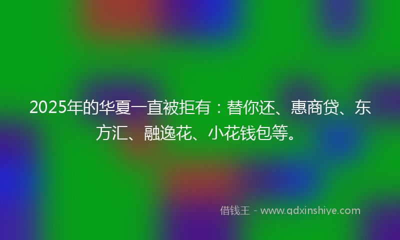 2025年的华夏一直被拒有：替你还、惠商贷、东方汇、融逸花、小花钱包等。
