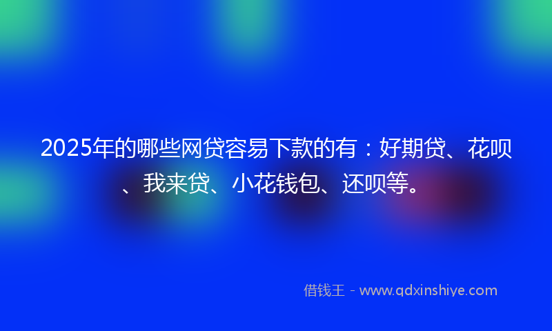 2025年的哪些网贷容易下款的有：好期贷、花呗、我来贷、小花钱包、还呗等。