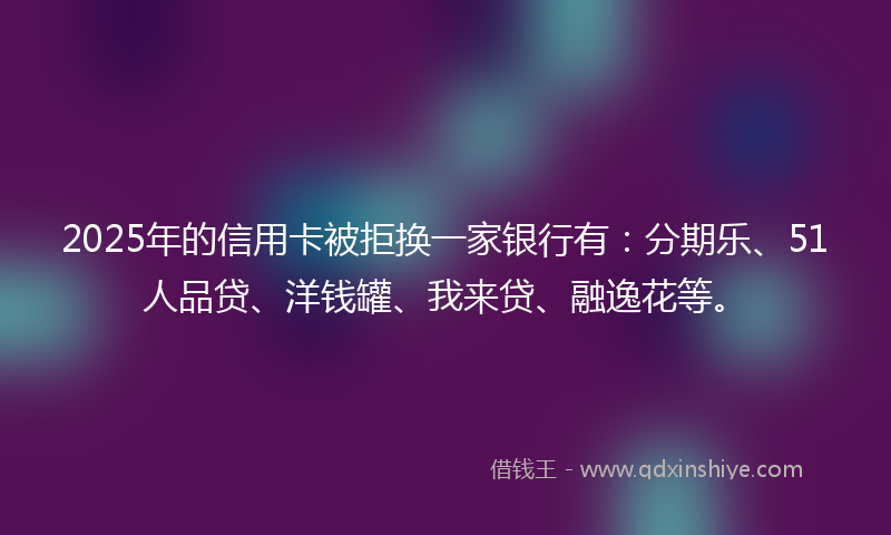 2025年的信用卡被拒换一家银行有：分期乐、51人品贷、洋钱罐、我来贷、融逸花等。