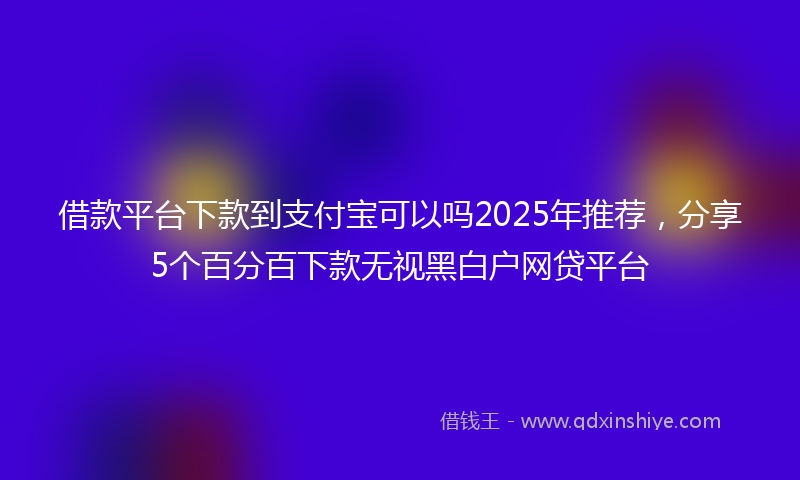 借款平台下款到支付宝可以吗2025年推荐，分享5个百分百下款无视黑白户网贷平台