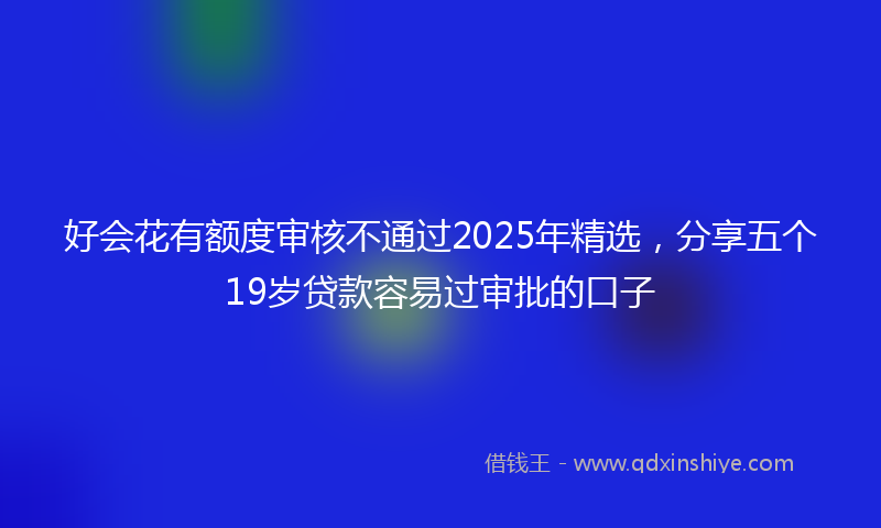 好会花有额度审核不通过2025年精选，分享五个19岁贷款容易过审批的口子