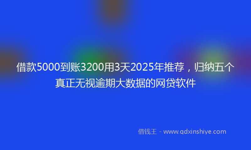 借款5000到账3200用3天2025年推荐，归纳五个真正无视逾期大数据的网贷软件