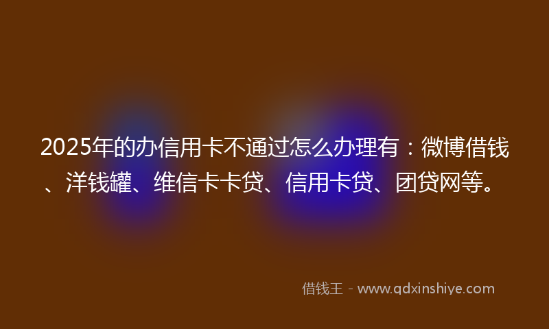 2025年的办信用卡不通过怎么办理有：微博借钱、洋钱罐、维信卡卡贷、信用卡贷、团贷网等。