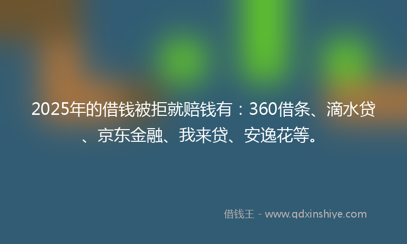 2025年的借钱被拒就赔钱有:360借条、滴水贷、京东金融、我来贷、安逸花等。