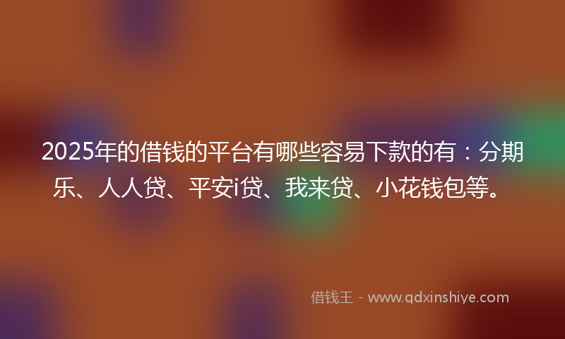 2025年的借钱的平台有哪些容易下款的有：分期乐、人人贷、平安i贷、我来贷、小花钱包等。