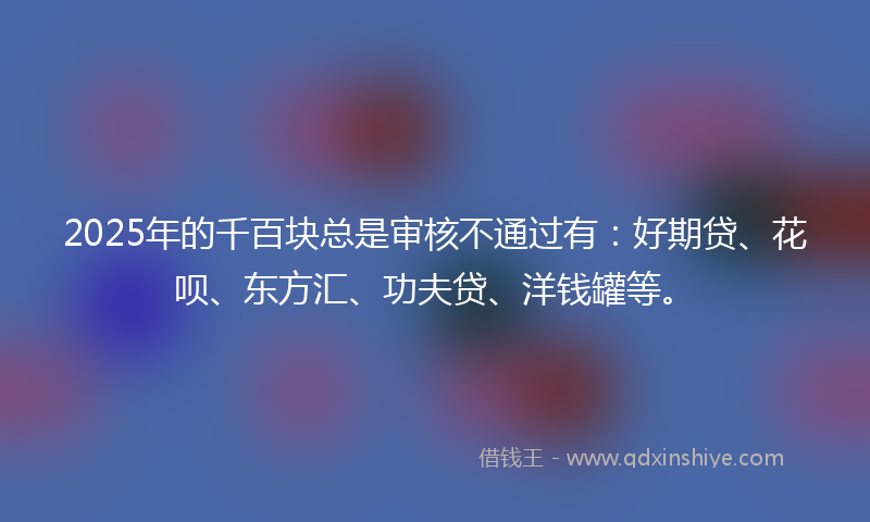 2025年的千百块总是审核不通过有：好期贷、花呗、东方汇、功夫贷、洋钱罐等。