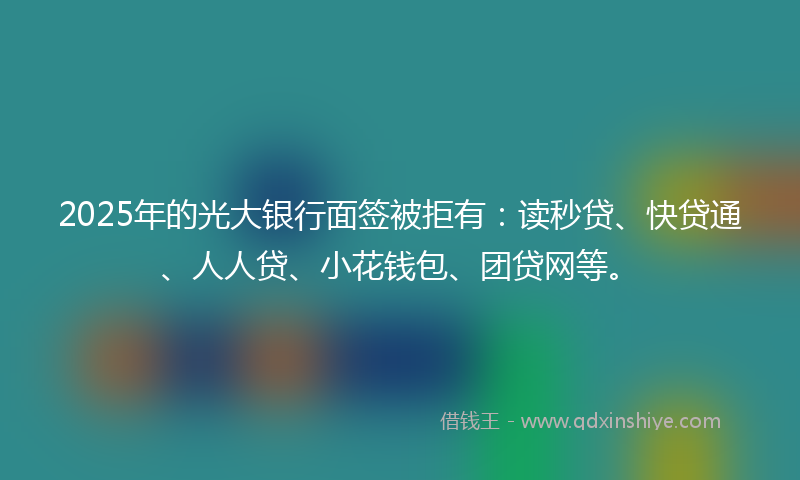 2025年的光大银行面签被拒有：读秒贷、快贷通、人人贷、小花钱包、团贷网等。