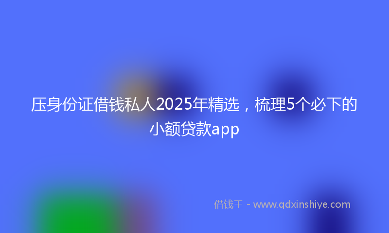 压身份证借钱私人2025年精选，梳理5个必下的小额贷款app