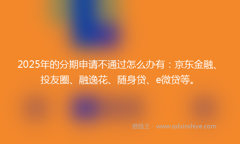 2025年的分期申请不通过怎么办有：京东金融、投友圈、融逸花、随身贷、e微贷等。