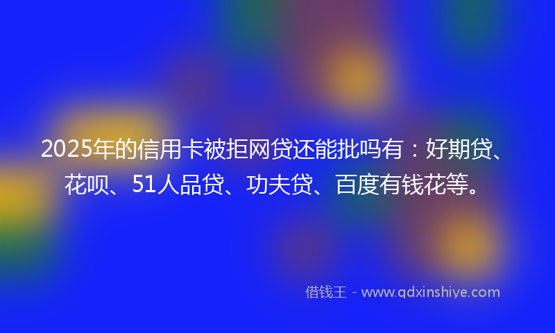 2025年的信用卡被拒网贷还能批吗有：好期贷、花呗、51人品贷、功夫贷、百度有钱花等。