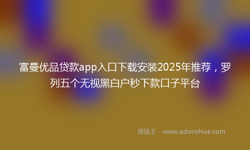 富曼优品贷款app入口下载安装2025年推荐，罗列五个无视黑白户秒下款口子平台