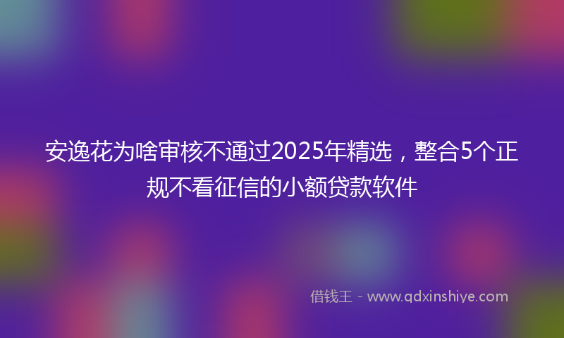 安逸花为啥审核不通过2025年精选，整合5个正规不看征信的小额贷款软件