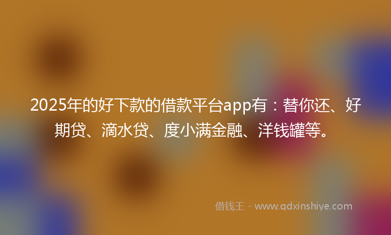 2025年的好下款的借款平台app有：替你还、好期贷、滴水贷、度小满金融、洋钱罐等。