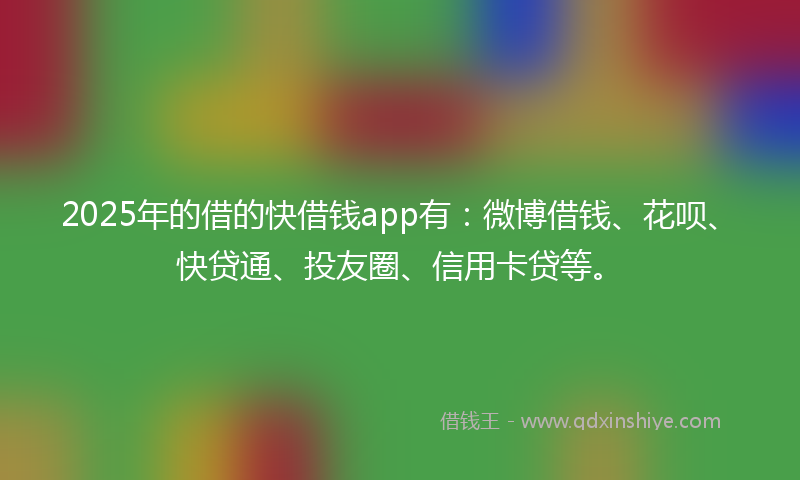 2025年的借的快借钱app有：微博借钱、花呗、快贷通、投友圈、信用卡贷等。