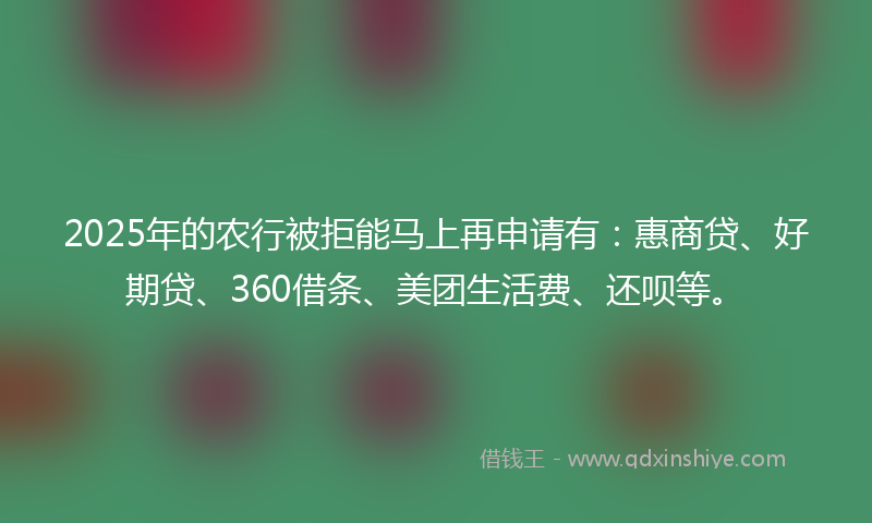 2025年的农行被拒能马上再申请有：惠商贷、好期贷、360借条、美团生活费、还呗等。