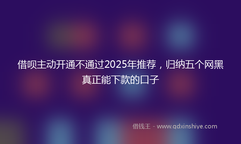 借呗主动开通不通过2025年推荐，归纳五个网黑真正能下款的口子