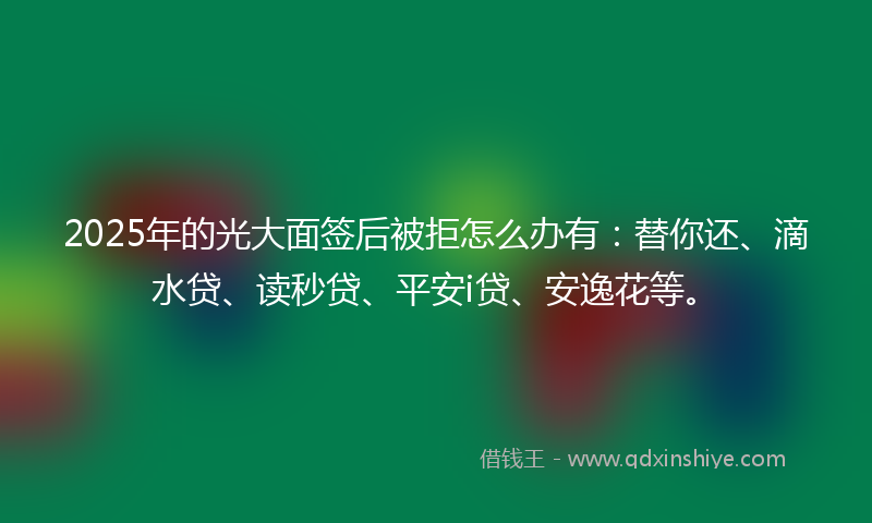 2025年的光大面签后被拒怎么办有：替你还、滴水贷、读秒贷、平安i贷、安逸花等。