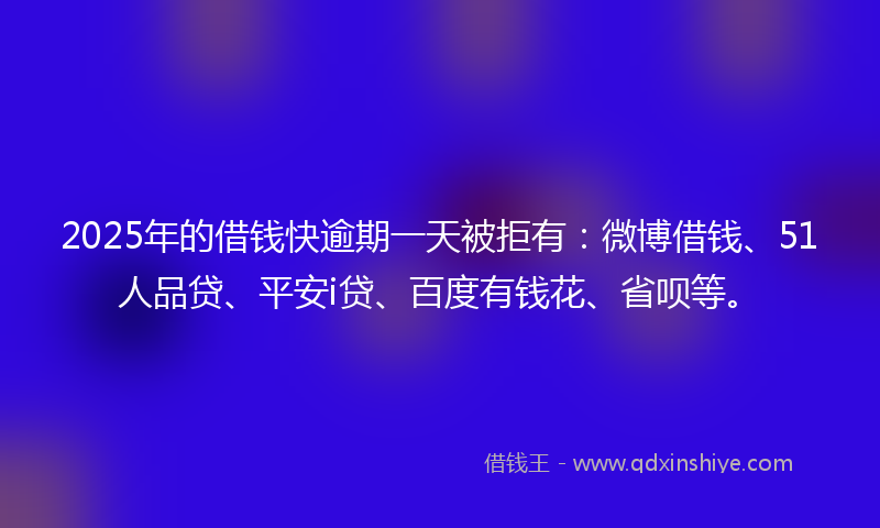 2025年的借钱快逾期一天被拒有：微博借钱、51人品贷、平安i贷、百度有钱花、省呗等。