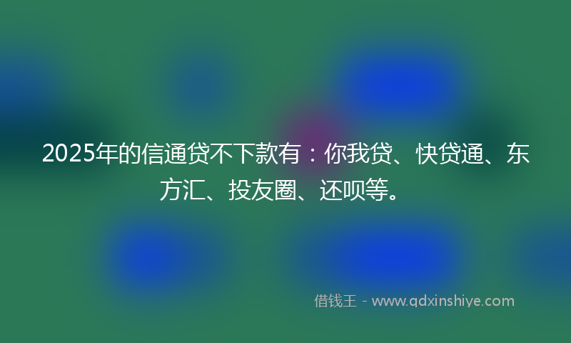 2025年的信通贷不下款有：你我贷、快贷通、东方汇、投友圈、还呗等。