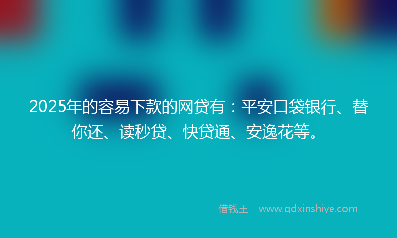 2025年的容易下款的网贷有：平安口袋银行、替你还、读秒贷、快贷通、安逸花等。