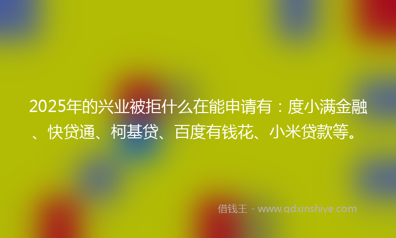 2025年的兴业被拒什么在能申请有：度小满金融、快贷通、柯基贷、百度有钱花、小米贷款等。