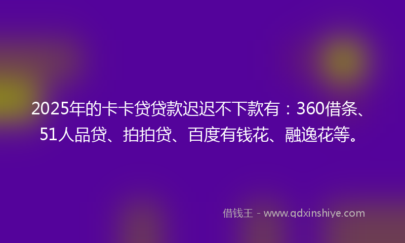 2025年的卡卡贷贷款迟迟不下款有：360借条、51人品贷、拍拍贷、百度有钱花、融逸花等。