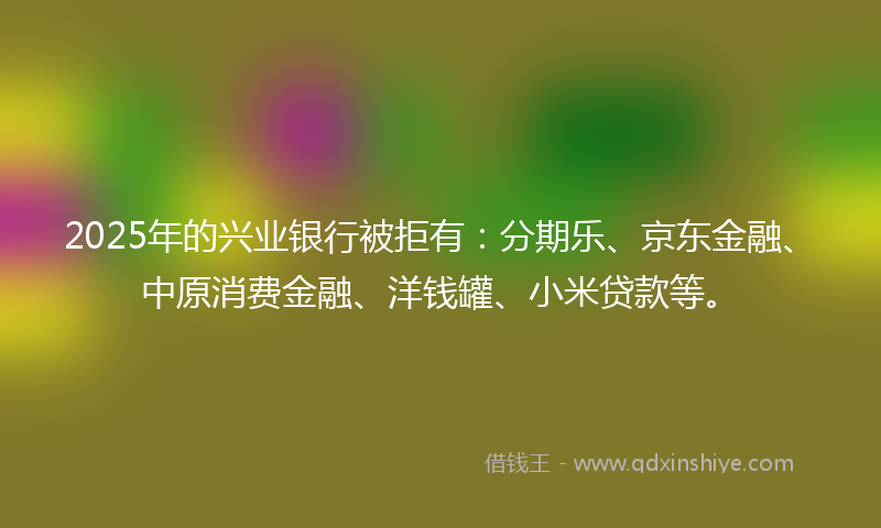 2025年的兴业银行被拒有：分期乐、京东金融、中原消费金融、洋钱罐、小米贷款等。