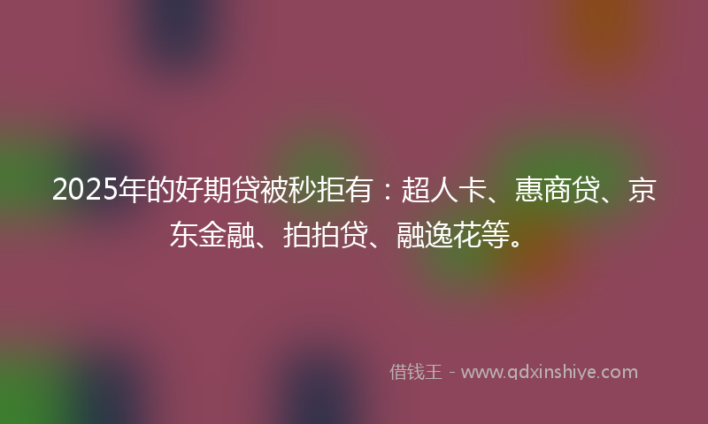 2025年的好期贷被秒拒有：超人卡、惠商贷、京东金融、拍拍贷、融逸花等。