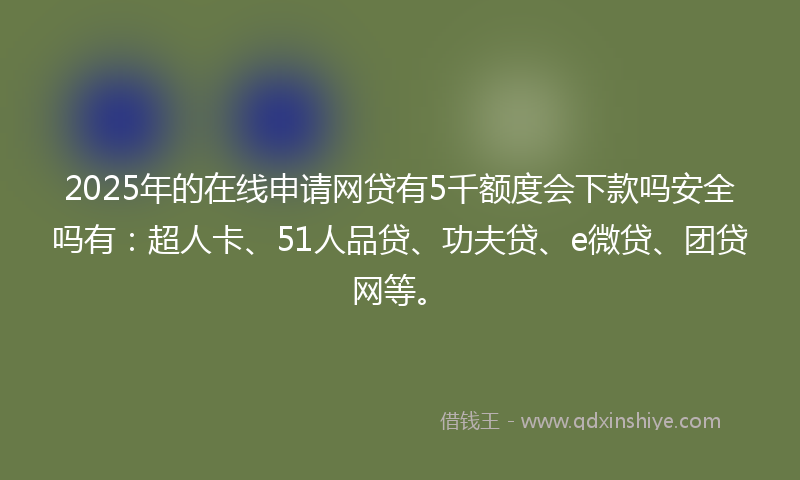 2025年的在线申请网贷有5千额度会下款吗安全吗有：超人卡、51人品贷、功夫贷、e微贷、团贷网等。