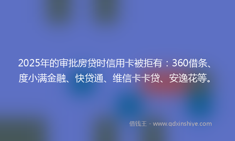 2025年的审批房贷时信用卡被拒有：360借条、度小满金融、快贷通、维信卡卡贷、安逸花等。