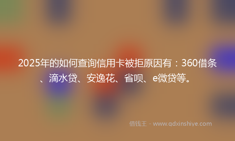 2025年的如何查询信用卡被拒原因有：360借条、滴水贷、安逸花、省呗、e微贷等。