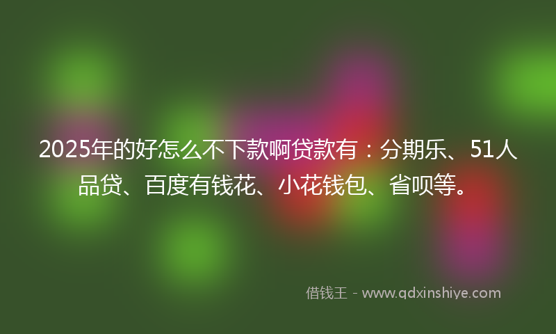 2025年的好怎么不下款啊贷款有：分期乐、51人品贷、百度有钱花、小花钱包、省呗等。