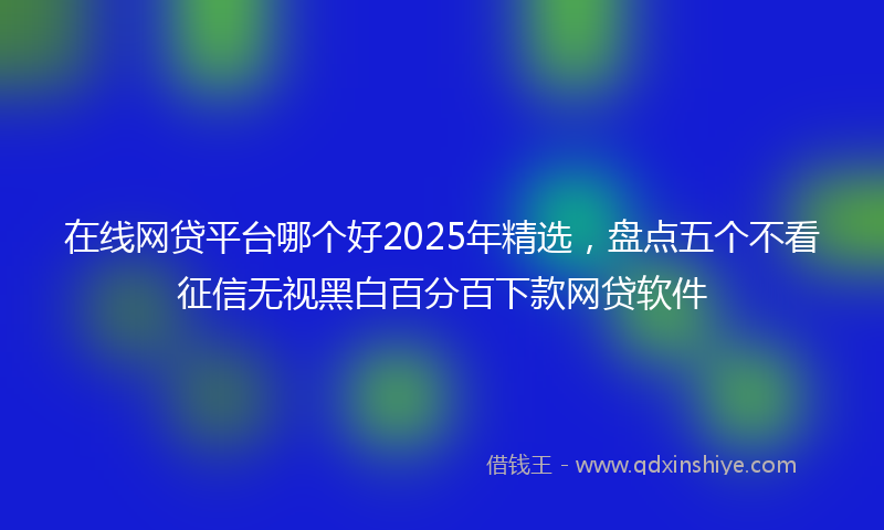 在线网贷平台哪个好2025年精选，盘点五个不看征信无视黑白百分百下款网贷软件