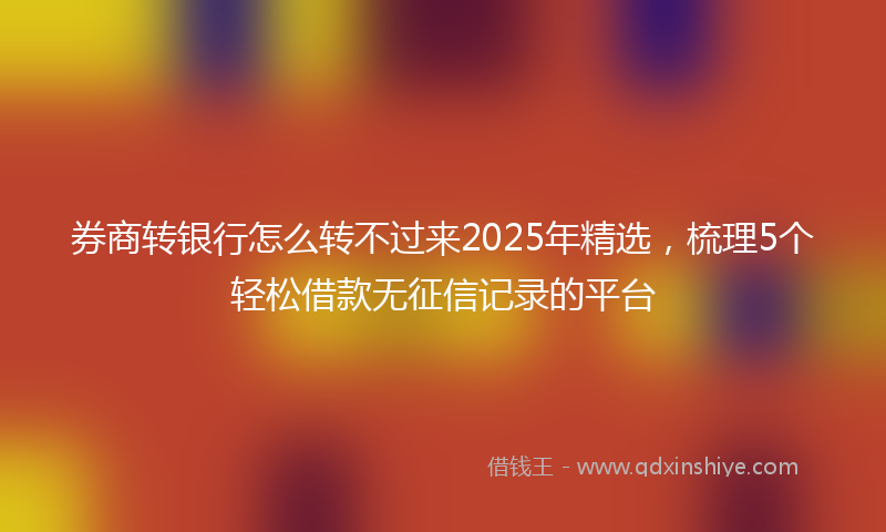 券商转银行怎么转不过来2025年精选，梳理5个轻松借款无征信记录的平台