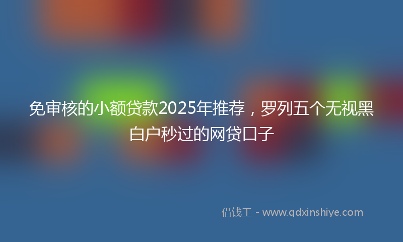 免审核的小额贷款2025年推荐，罗列五个无视黑白户秒过的网贷口子