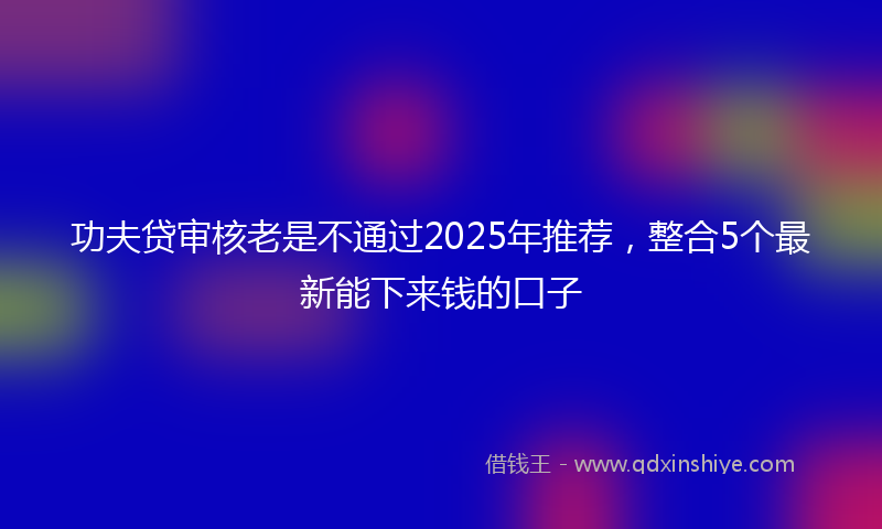 功夫贷审核老是不通过2025年推荐，整合5个最新能下来钱的口子