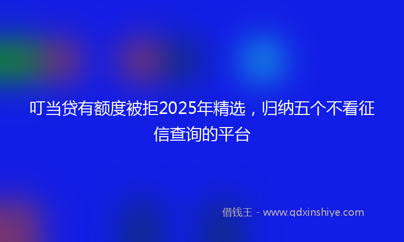 叮当贷有额度被拒2025年精选，归纳五个不看征信查询的平台