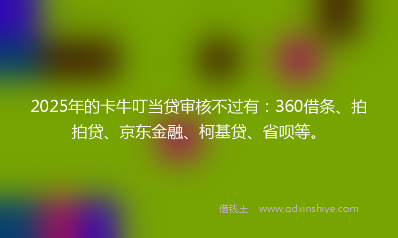 2025年的卡牛叮当贷审核不过有：360借条、拍拍贷、京东金融、柯基贷、省呗等。