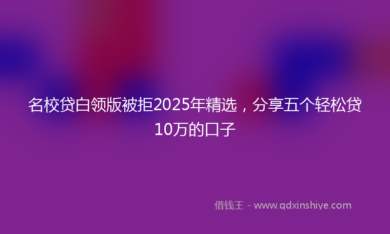 名校贷白领版被拒2025年精选，分享五个轻松贷10万的口子