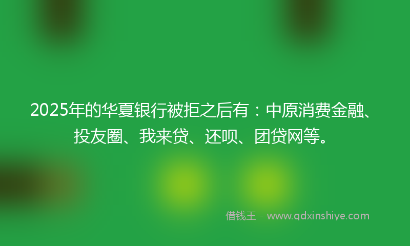 2025年的华夏银行被拒之后有：中原消费金融、投友圈、我来贷、还呗、团贷网等。