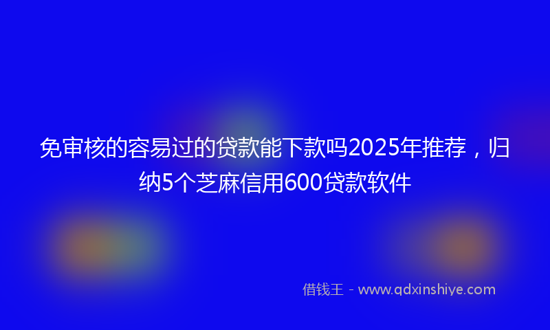 免审核的容易过的贷款能下款吗2025年推荐，归纳5个芝麻信用600贷款软件